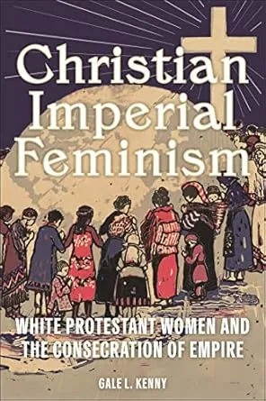 Christian Imperial Feminism White Protestant Women and the Consecration of Empire Gale L. Kenny
